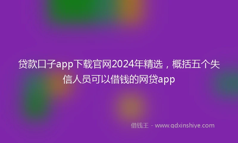 贷款口子app下载官网2024年精选，概括五个失信人员可以借钱的网贷app