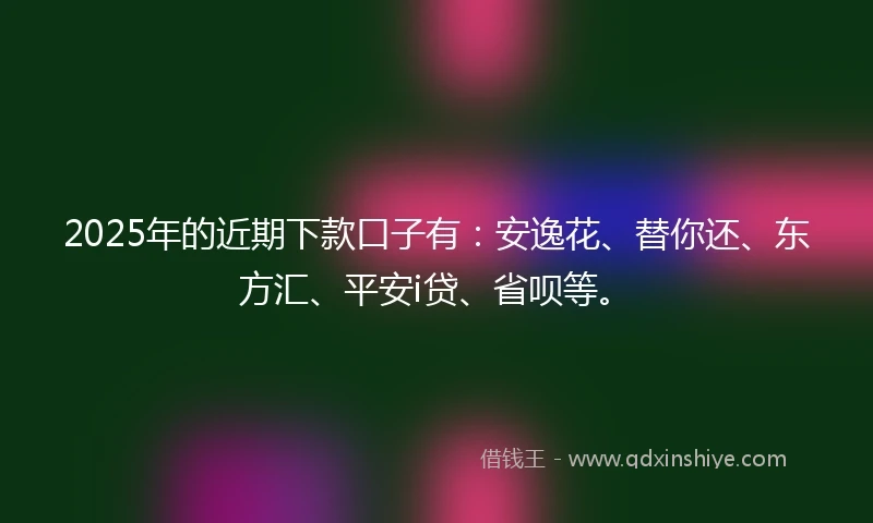 2025年的近期下款口子有：安逸花、替你还、东方汇、平安i贷、省呗等。