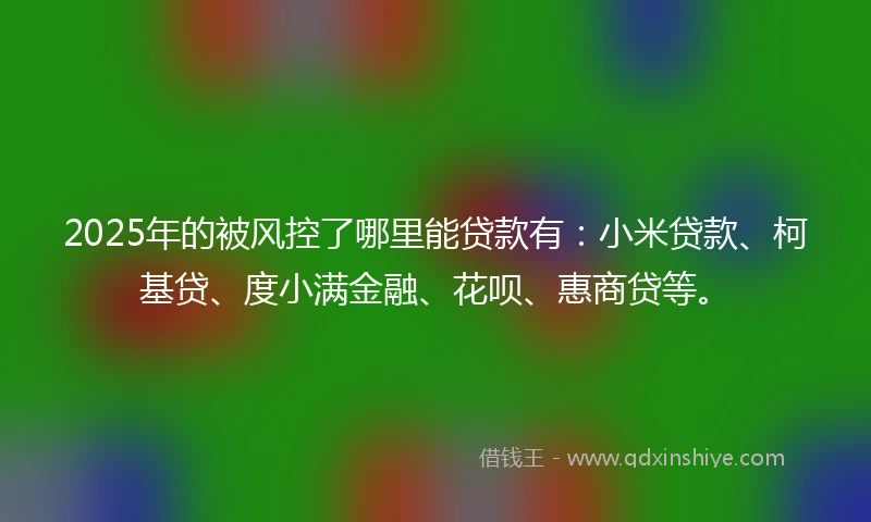 2025年的被风控了哪里能贷款有：小米贷款、柯基贷、度小满金融、花呗、惠商贷等。