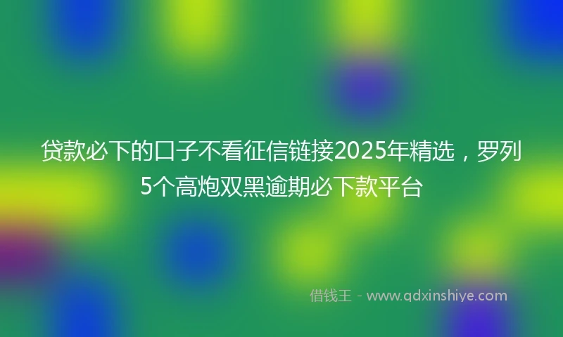 贷款必下的口子不看征信链接2025年精选，罗列5个高炮双黑逾期必下款平台