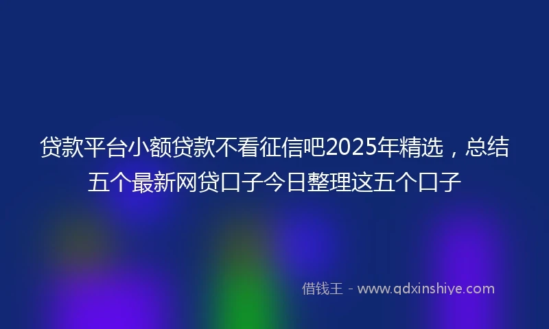 贷款平台小额贷款不看征信吧2025年精选，总结五个最新网贷口子今日整理这五个口子