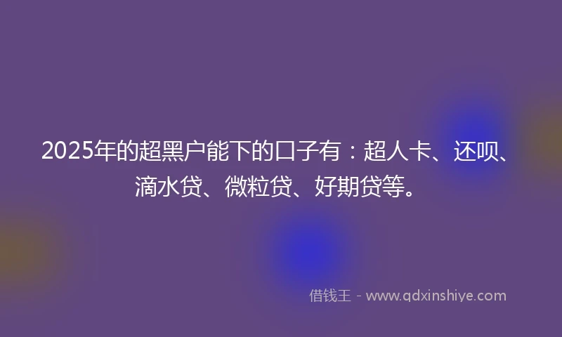 2025年的超黑户能下的口子有：超人卡、还呗、滴水贷、微粒贷、好期贷等。