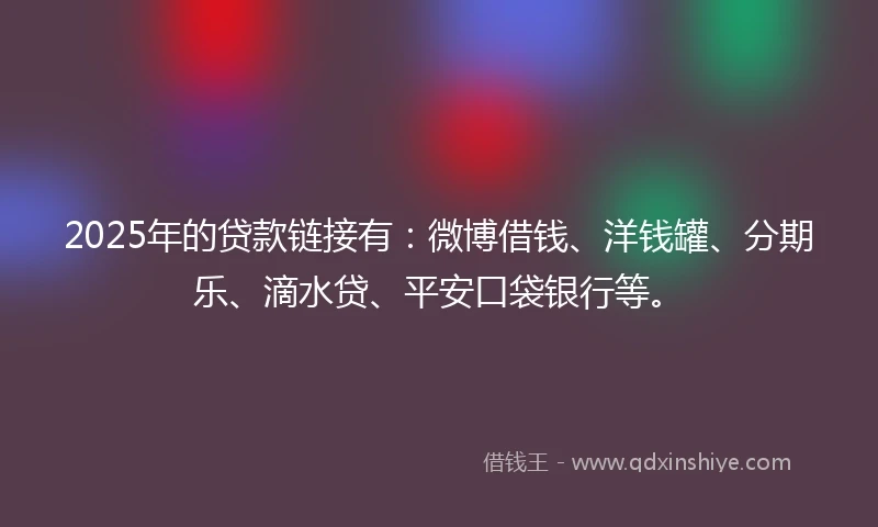 2025年的贷款链接有：微博借钱、洋钱罐、分期乐、滴水贷、平安口袋银行等。