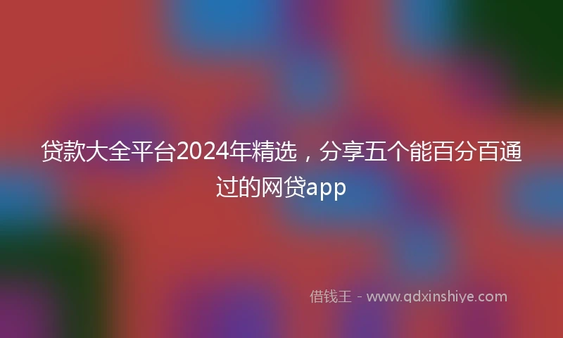 贷款大全平台2024年精选，分享五个能百分百通过的网贷app