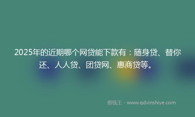 2025年的近期哪个网贷能下款有：随身贷、替你还、人人贷、团贷网、惠商贷等。