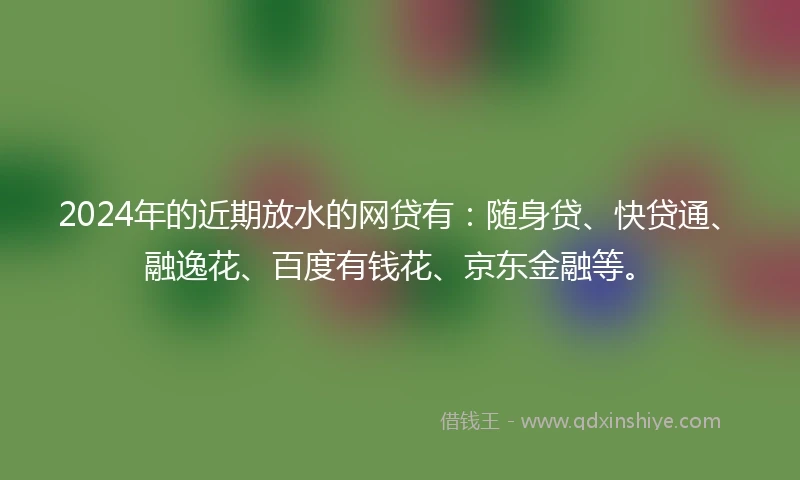 2024年的近期放水的网贷有：随身贷、快贷通、融逸花、百度有钱花、京东金融等。