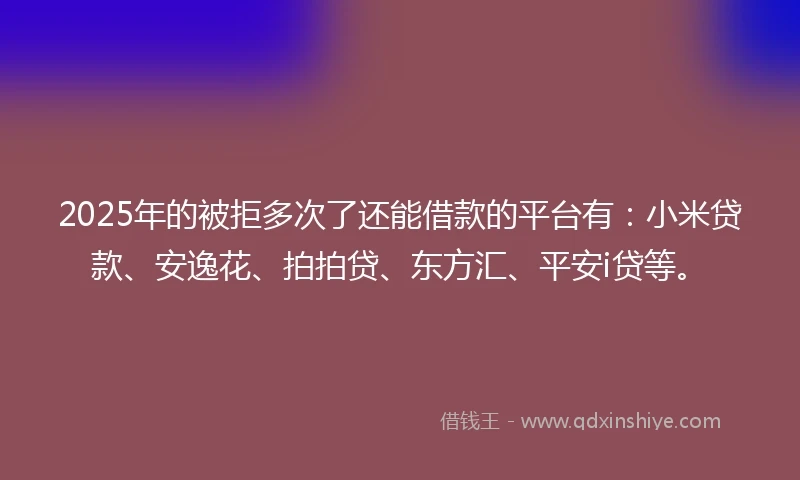2025年的被拒多次了还能借款的平台有：小米贷款、安逸花、拍拍贷、东方汇、平安i贷等。