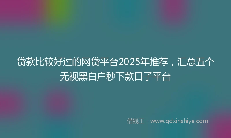 贷款比较好过的网贷平台2025年推荐，汇总五个无视黑白户秒下款口子平台
