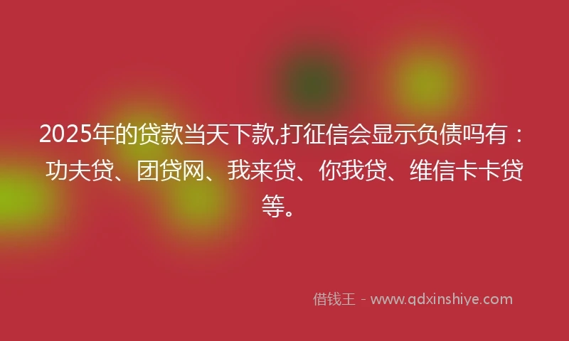 2025年的贷款当天下款,打征信会显示负债吗有：功夫贷、团贷网、我来贷、你我贷、维信卡卡贷等。