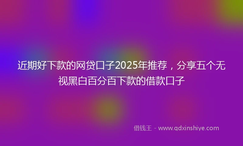 近期好下款的网贷口子2025年推荐，分享五个无视黑白百分百下款的借款口子