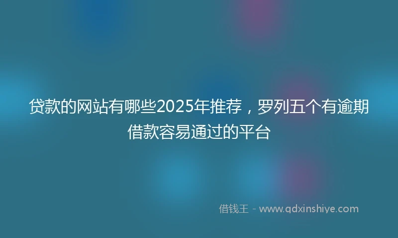 贷款的网站有哪些2025年推荐，罗列五个有逾期借款容易通过的平台