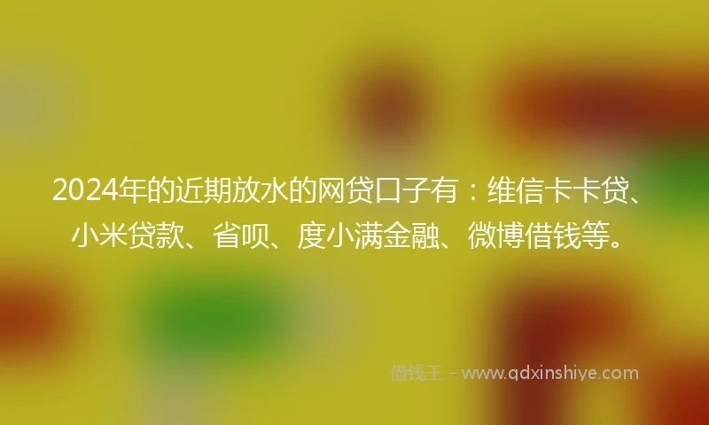 2024年的近期放水的网贷口子有：维信卡卡贷、小米贷款、省呗、度小满金融、微博借钱等。