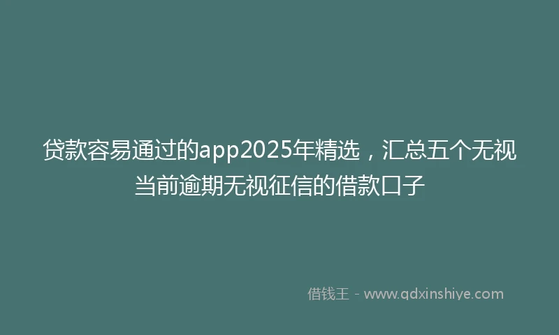 贷款容易通过的app2025年精选，汇总五个无视当前逾期无视征信的借款口子