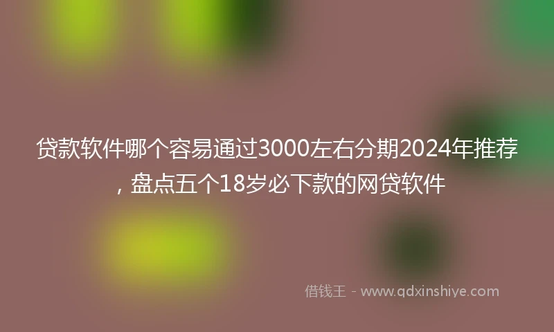 贷款软件哪个容易通过3000左右分期2024年推荐，盘点五个18岁必下款的网贷软件