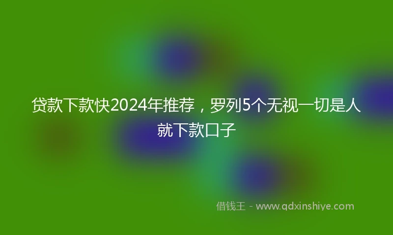 贷款下款快2024年推荐，罗列5个无视一切是人就下款口子