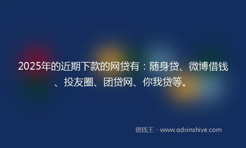 2025年的近期下款的网贷有：随身贷、微博借钱、投友圈、团贷网、你我贷等。