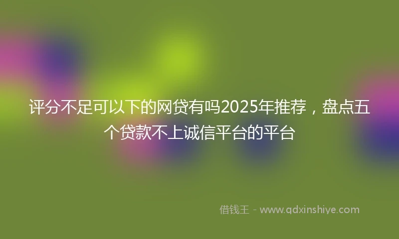 评分不足可以下的网贷有吗2025年推荐，盘点五个贷款不上诚信平台的平台