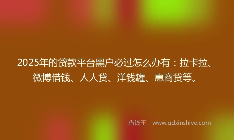 2025年的贷款平台黑户必过怎么办有：拉卡拉、微博借钱、人人贷、洋钱罐、惠商贷等。