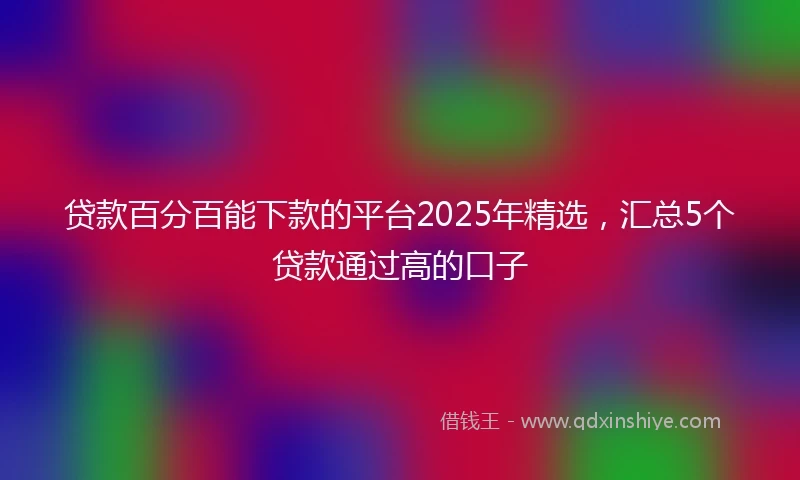 贷款百分百能下款的平台2025年精选，汇总5个贷款通过高的口子