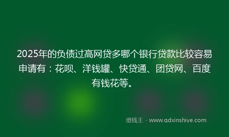 2025年的负债过高网贷多哪个银行贷款比较容易申请有：花呗、洋钱罐、快贷通、团贷网、百度有钱花等。