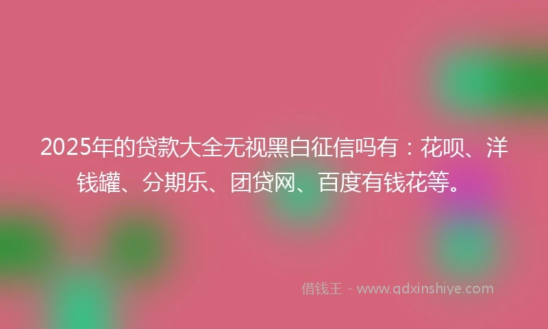 2025年的贷款大全无视黑白征信吗有：花呗、洋钱罐、分期乐、团贷网、百度有钱花等。