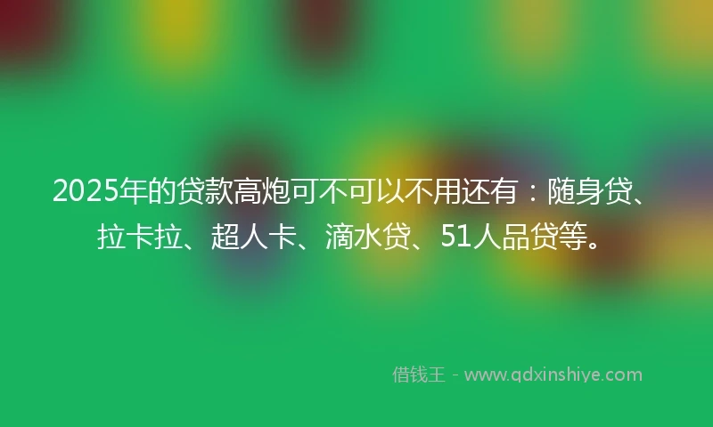 2025年的贷款高炮可不可以不用还有：随身贷、拉卡拉、超人卡、滴水贷、51人品贷等。