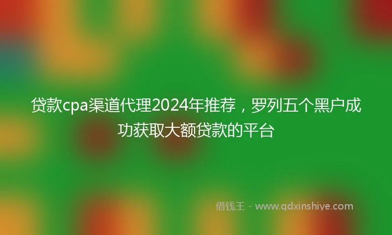 贷款cpa渠道代理2024年推荐，罗列五个黑户成功获取大额贷款的平台