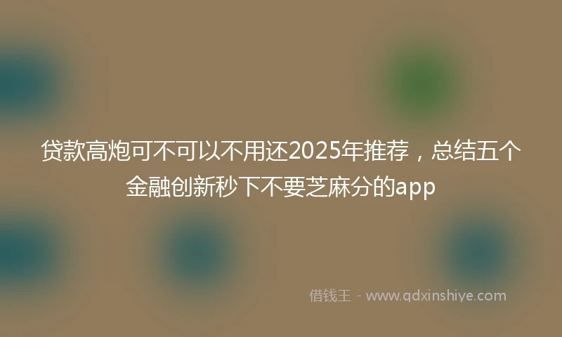 贷款高炮可不可以不用还2025年推荐，总结五个金融创新秒下不要芝麻分的app