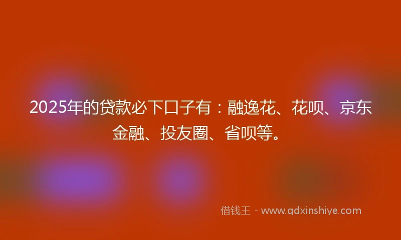 2025年的贷款必下口子有：融逸花、花呗、京东金融、投友圈、省呗等。