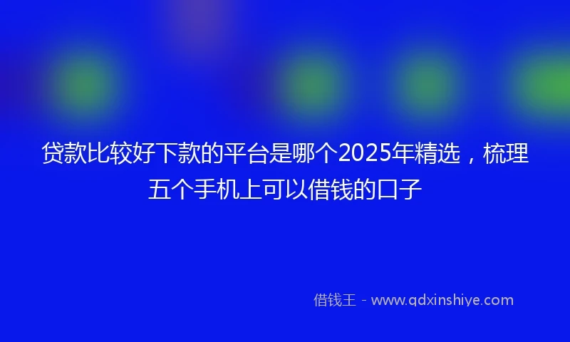 贷款比较好下款的平台是哪个2025年精选，梳理五个手机上可以借钱的口子