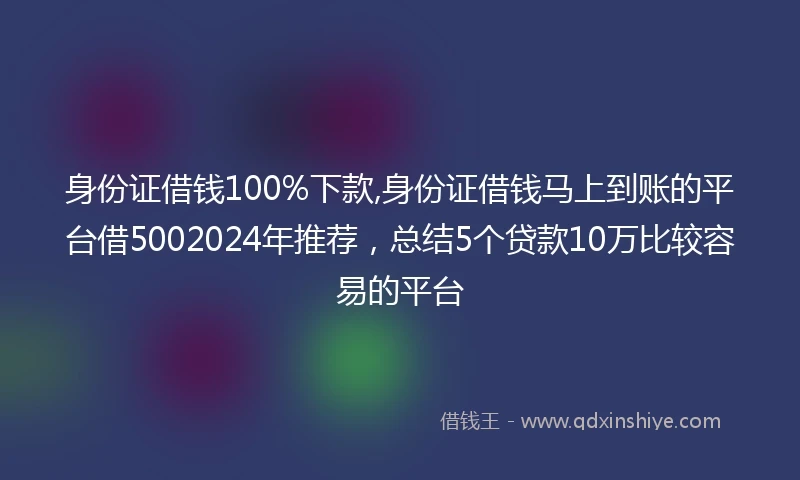 身份证借钱100%下款,身份证借钱马上到账的平台借5002024年推荐，总结5个贷款10万比较容易的平台