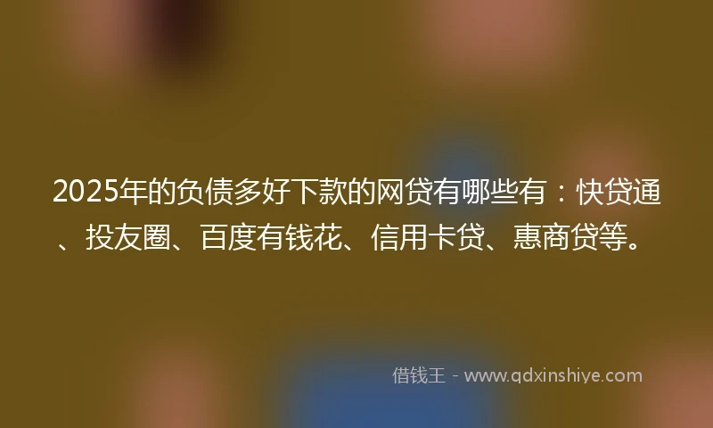2025年的负债多好下款的网贷有哪些有：快贷通、投友圈、百度有钱花、信用卡贷、惠商贷等。