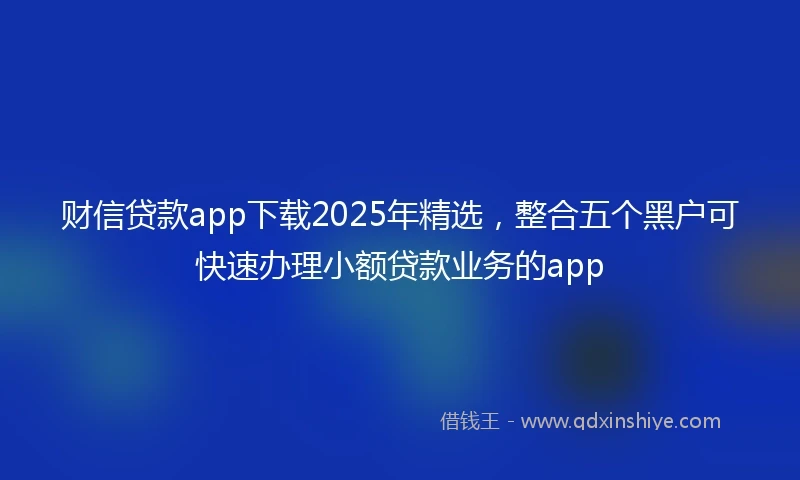 财信贷款app下载2025年精选，整合五个黑户可快速办理小额贷款业务的app