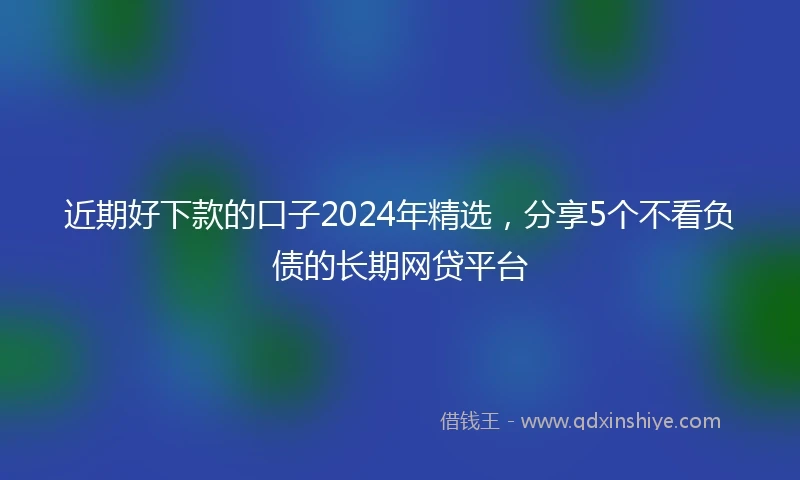 近期好下款的口子2024年精选，分享5个不看负债的长期网贷平台