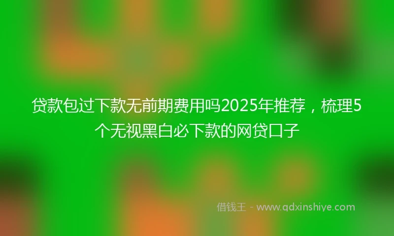 贷款包过下款无前期费用吗2025年推荐，梳理5个无视黑白必下款的网贷口子