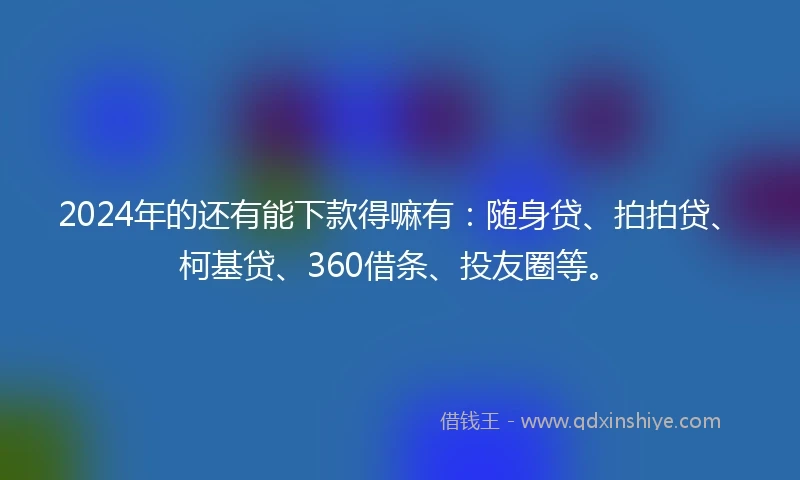 2024年的还有能下款得嘛有：随身贷、拍拍贷、柯基贷、360借条、投友圈等。