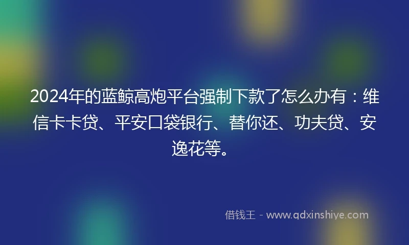 2024年的蓝鲸高炮平台强制下款了怎么办有：维信卡卡贷、平安口袋银行、替你还、功夫贷、安逸花等。