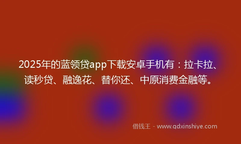2025年的蓝领贷app下载安卓手机有：拉卡拉、读秒贷、融逸花、替你还、中原消费金融等。