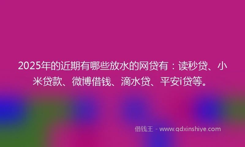 2025年的近期有哪些放水的网贷有：读秒贷、小米贷款、微博借钱、滴水贷、平安i贷等。