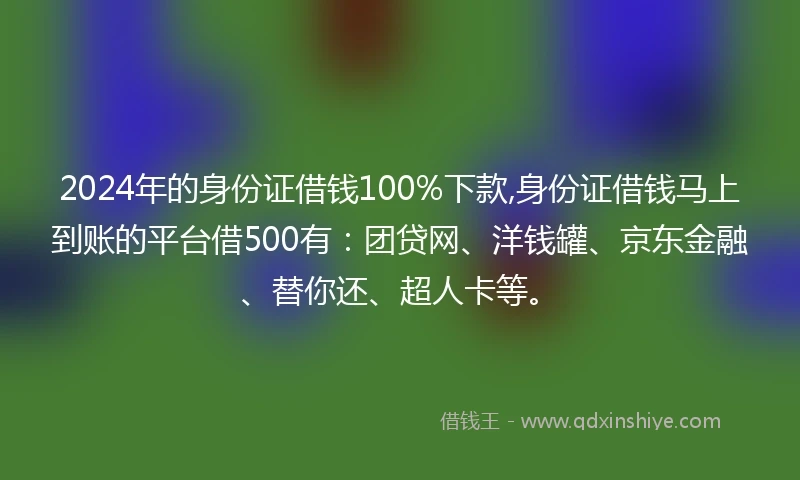 2024年的身份证借钱100%下款,身份证借钱马上到账的平台借500有：团贷网、洋钱罐、京东金融、替你还、超人卡等。