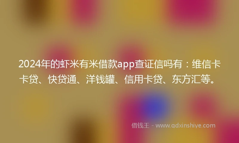 2024年的虾米有米借款app查证信吗有：维信卡卡贷、快贷通、洋钱罐、信用卡贷、东方汇等。