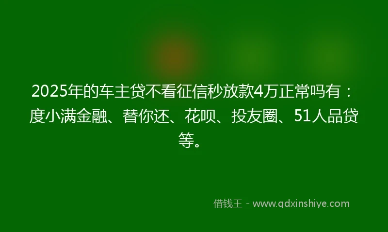 2025年的车主贷不看征信秒放款4万正常吗有：度小满金融、替你还、花呗、投友圈、51人品贷等。