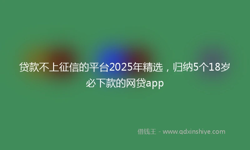 贷款不上征信的平台2025年精选，归纳5个18岁必下款的网贷app