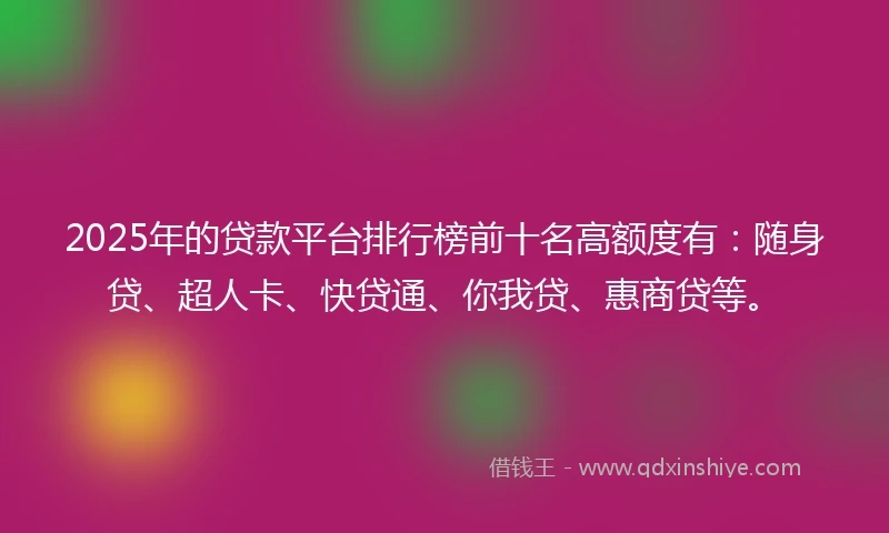 2025年的贷款平台排行榜前十名高额度有：随身贷、超人卡、快贷通、你我贷、惠商贷等。