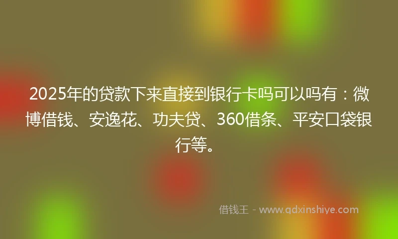 2025年的贷款下来直接到银行卡吗可以吗有：微博借钱、安逸花、功夫贷、360借条、平安口袋银行等。