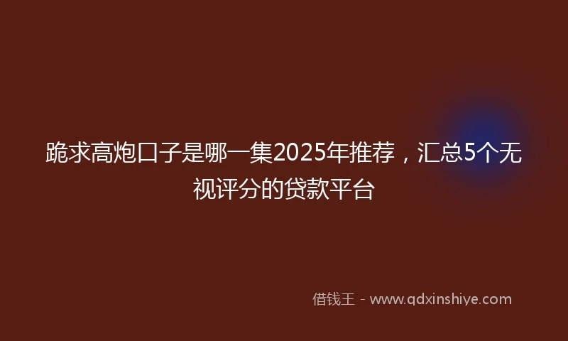 跪求高炮口子是哪一集2025年推荐，汇总5个无视评分的贷款平台