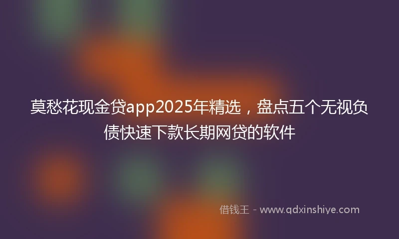 莫愁花现金贷app2025年精选，盘点五个无视负债快速下款长期网贷的软件