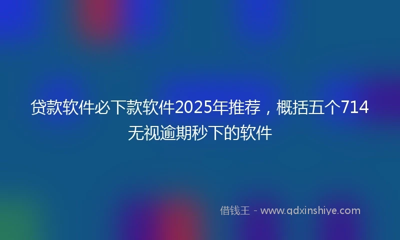 贷款软件必下款软件2025年推荐，概括五个714无视逾期秒下的软件