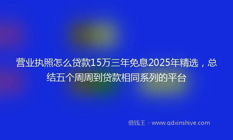 营业执照怎么贷款15万三年免息2025年精选，总结五个周周到贷款相同系列的平台