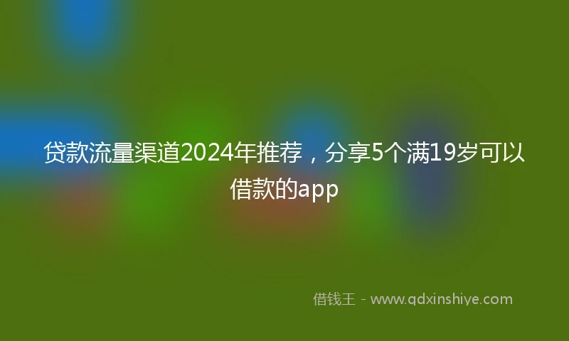 贷款流量渠道2024年推荐，分享5个满19岁可以借款的app